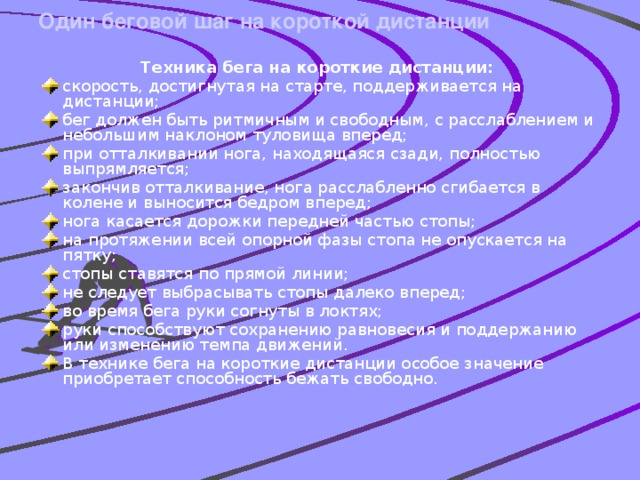 Один беговой шаг на короткой дистанции   Техника бега на короткие дистанции: скорость, достигнутая на старте, поддерживается на дистанции; бег должен быть ритмичным и свободным, с расслаблением и небольшим наклоном туловища вперед; при отталкивании нога, находящаяся сзади, полностью выпрямляется; закончив отталкивание, нога расслабленно сгибается в колене и выносится бедром вперед; нога касается дорожки передней частью стопы; на протяжении всей опорной фазы стопа не опускается на пятку; стопы ставятся по прямой линии; не следует выбрасывать стопы далеко вперед; во время бега руки согнуты в локтях; руки способствуют сохранению равновесия и поддержанию или изменению темпа движений. В технике бега на короткие дистанции особое значение приобретает способность бежать свободно.     