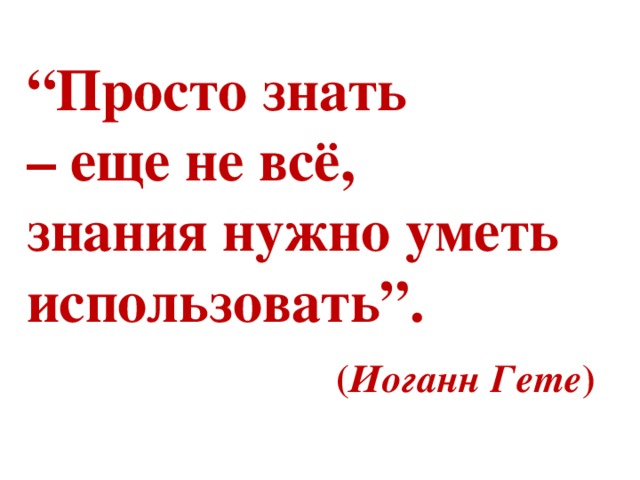  “ Просто знать  – еще не всё,  знания нужно уметь использовать”.   ( Иоганн Гете )   