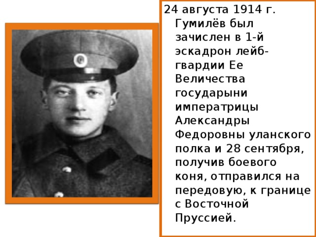 24 августа 1914 г. Гумилёв был зачислен в 1-й эскадрон лейб-гвардии Ее Величества государыни императрицы Александры Федоровны уланского полка и 28 сентября, получив боевого коня, отправился на передовую, к границе с Восточной Пруссией. 
