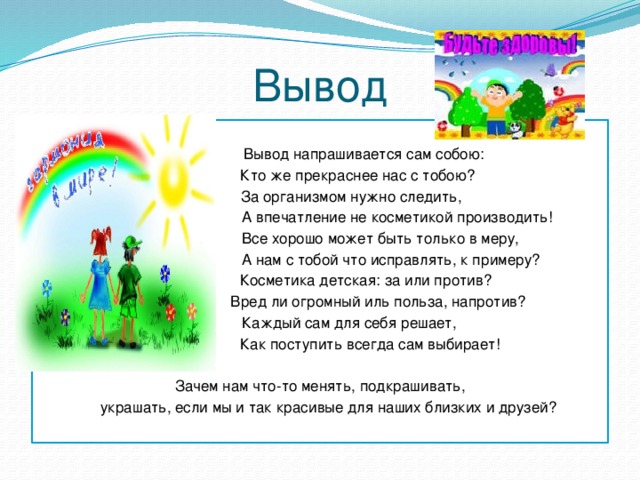 Вывод  Вывод напрашивается сам собою:  Кто же прекраснее нас с тобою?  За организмом нужно следить,  А впечатление не косметикой производить!  Все хорошо может быть только в меру,  А нам с тобой что исправлять, к примеру?  Косметика детская: за или против?  Вред ли огромный иль польза, напротив?  Каждый сам для себя решает,  Как поступить всегда сам выбирает! Зачем нам что-то менять, подкрашивать,  украшать, если мы и так красивые для наших близких и друзей? 