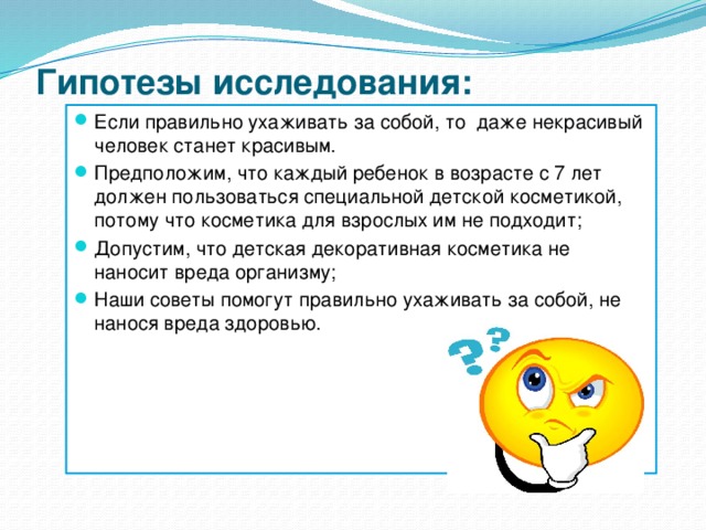 Гипотезы исследования:   Если правильно ухаживать за собой, то даже некрасивый человек станет красивым. Предположим, что каждый ребенок в возрасте с 7 лет должен пользоваться специальной детской косметикой, потому что косметика для взрослых им не подходит; Допустим, что детская декоративная косметика не наносит вреда организму; Наши советы помогут правильно ухаживать за собой, не нанося вреда здоровью. 