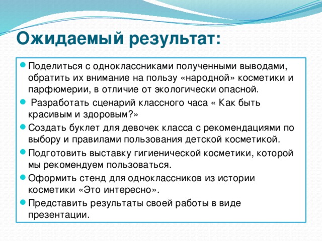 Ожидаемый результат: Поделиться с одноклассниками полученными выводами, обратить их внимание на пользу «народной» косметики и парфюмерии, в отличие от экологически опасной.   Разработать сценарий классного часа « Как быть красивым и здоровым?» Создать буклет для девочек класса с рекомендациями по выбору и правилами пользования детской косметикой. Подготовить выставку гигиенической косметики, которой мы рекомендуем пользоваться. Оформить стенд для одноклассников из истории косметики «Это интересно». Представить результаты своей работы в виде презентации. 