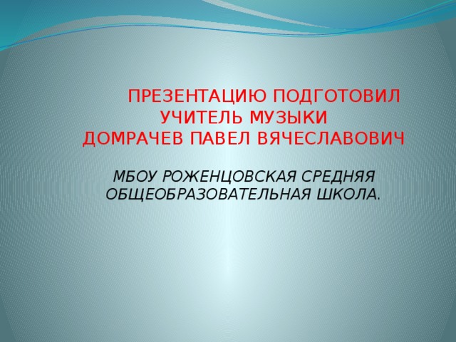 ПРЕЗЕНТАЦИЮ ПОДГОТОВИЛ УЧИТЕЛЬ МУЗЫКИ ДОМРАЧЕВ ПАВЕЛ ВЯЧЕСЛАВОВИЧ МБОУ РОЖЕНЦОВСКАЯ СРЕДНЯЯ ОБЩЕОБРАЗОВАТЕЛЬНАЯ ШКОЛА.    
