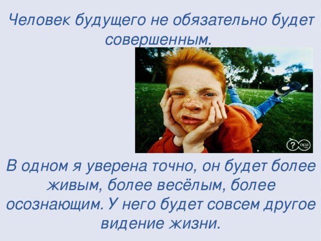 Человек будущего не обязательно будет совершенным.       В одном я уверена точно, он будет более живым, более весёлым, более осознающим. У него будет совсем другое видение жизни.  