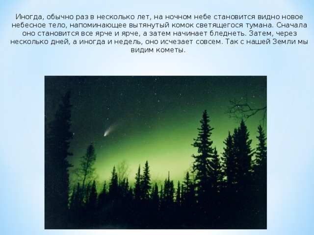 Иногда, обычно раз в несколько лет, на ночном небе становится видно новое небесное тело, напоминающее вытянутый комок светящегося тумана. Сначала оно становится все ярче и ярче, а затем начинает бледнеть. Затем, через несколько дней, а иногда и недель, оно исчезает совсем. Так с нашей Земли мы видим кометы.  