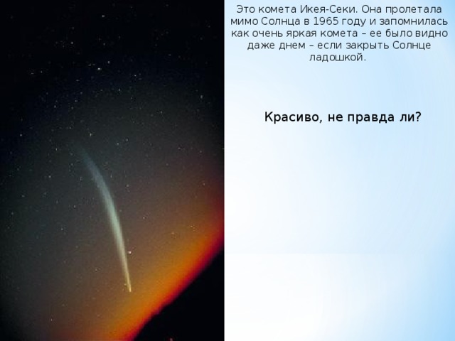 Это комета Икея-Секи. Она пролетала мимо Солнца в 1965 году и запомнилась как очень яркая комета – ее было видно даже днем – если закрыть Солнце ладошкой. Красиво, не правда ли?  