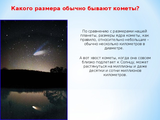 Какого размера обычно бывают кометы? По сравнению с размерами нашей планеты, размеры ядра кометы, как правило, относительно небольшие – обычно несколько километров в диаметре. А вот хвост кометы, когда она совсем близко подлетает к Солнцу, может растянуться на миллионы и даже десятки и сотни миллионов километров.  