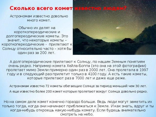 Сколько всего комет известно людям? Астрономам известно довольно много комет. Обычно их делят на короткопереодические и долгопереодические кометы. Это значит, что некоторые кометы – короткопереодические - прилетают к Солнцу относительно часто – хотя бы один раз за 200 лет. А долгопереодические прилетают к Солнцу, по нашим Земным понятиям очень редко. Например комета Хейла-Боппа (это она на этой фотографии) пролетает мимо Земли примерно один раз в 2000 лет. Она пролетала в 1997 году и в следующий раз прилетит только в 4100 году. А есть такие кометы, которые прилетают раз в 7000 лет и даже еще реже. Астрономам известно 72 кометы обегающие Cолнце за период меньший чем 30 лет. А еще известно более 200 комет которые пролетают вокруг Солнца довольно редко. Но на самом деле комет конечно гораздо больше. Ведь люди могут заметить их только тогда, когда они начинают приближаться к Земле. И как знать, вдруг и ты когда-нибудь откроешь какую-нибудь комету. Если будешь внимательно смотреть на небо.  