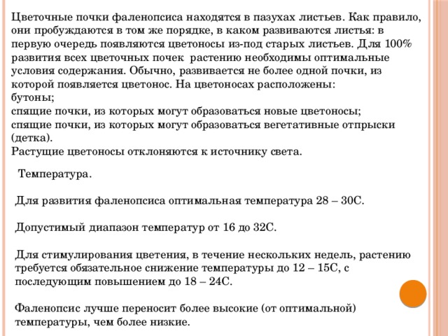 Цветочные почки фаленопсиса находятся в пазухах листьев. Как правило, они пробуждаются в том же порядке, в каком развиваются листья: в первую очередь появляются цветоносы из-под старых листьев. Для 100% развития всех цветочных почек растению необходимы оптимальные условия содержания. Обычно, развивается не более одной почки, из которой появляется цветонос. На цветоносах расположены: бутоны; спящие почки, из которых могут образоваться новые цветоносы; спящие почки, из которых могут образоваться вегетативные отпрыски (детка). Растущие цветоносы отклоняются к источнику света.  Температура. Для развития фаленопсиса оптимальная температура 28 – 30С. Допустимый диапазон температур от 16 до 32С. Для стимулирования цветения, в течение нескольких недель, растению требуется обязательное снижение температуры до 12 – 15С, с последующим повышением до 18 – 24С. Фаленопсис лучше переносит более высокие (от оптимальной) температуры, чем более низкие. 