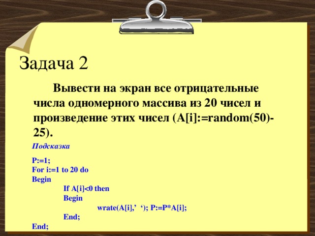 Задача 2   Вывести на экран все отрицательные числа одномерного массива из 20 чисел и произведение этих чисел ( A[i]:=random(50)-25). Подсказка P:=1; For i:=1 to 2 0 do Begin  If A[i]  Begin    wrate(A[i],’ ‘); P:=P*A[i];  End; End;  