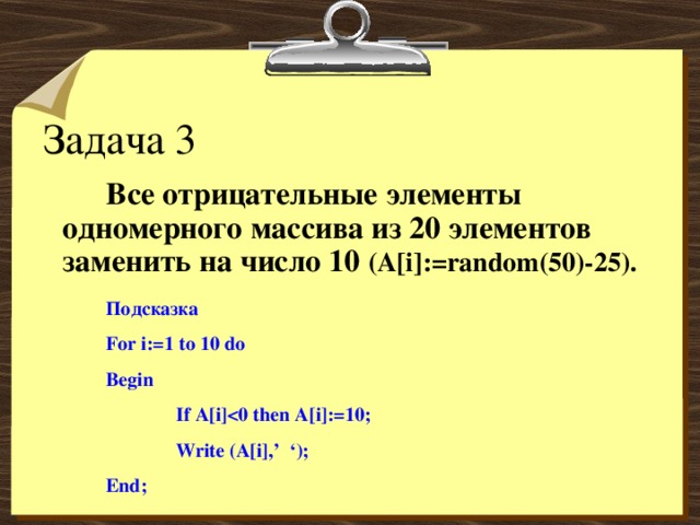 Задача 3   Все отрицательные элементы одномерного массива из 20 элементов заменить на число 10 ( A[i]:=random(50)-25).  Подсказка For i:=1 to 10 do Begin  If A[i]  Write (A[i],’ ‘); End; 