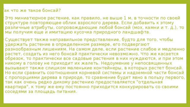 Так что же такое бонсай? Это миниатюрное растение, как правило, не выше 1 м, в точности по своей структуре повторяющее облик взрослого дерева. Если добавить к этому различные атрибуты, сопровождающие любой бонсай (мох, камни и т. д.), то мы получим еще и имитацию кусочка природного ландшафта. Существует также неправильное представление, будто для того, чтобы удержать растение в определенном размере, его подвергают разнообразным лишениям. На самом деле, если растение слабое и медленно растет, создать из него бонсай практически невозможно. Что же касается обрезок, то практически все садовые растения в них нуждаются, и при этом никому в голову не приходит их жалеть. Недоумение у непосвященных вызывают также слишком маленькие контейнеры, в которых растет бонсай. Но если сравнить соотношения корневой системы и надземной части бонсай с пропорциями дерева в природе, то сравнение будет явно в пользу первого, так как очень редко дикому растению предоставляется 