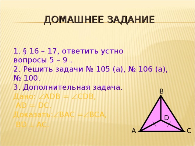 ДОМАШНЕЕ ЗАДАНИЕ § 16 – 17, ответить устно вопросы 5 – 9 . 2. Решить задачи № 105 (а), № 106 (а), № 100. 3. Дополнительная задача. Дано:  ADB =  CDB,  AD = DC. Доказать :  BAC =  BCA,  BD  AC.    B D A C 