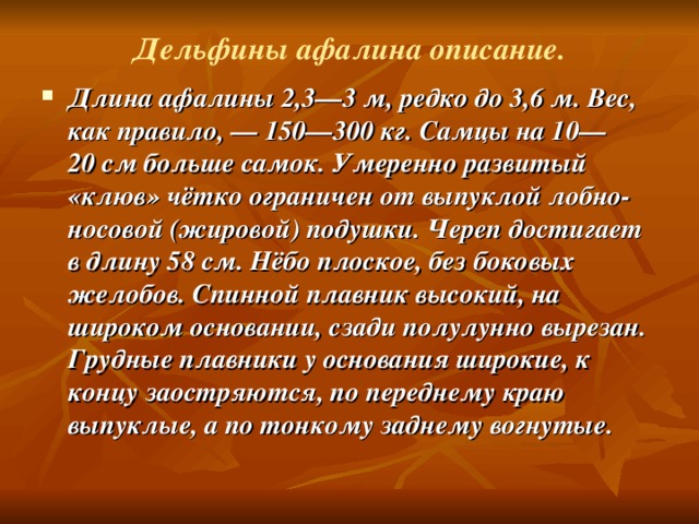 Дельфины афалина описание. Длина афалины 2,3—3 м, редко до 3,6 м. Вес, как правило, — 150—300 кг. Самцы на 10—20 см больше самок. Умеренно развитый «клюв» чётко ограничен от выпуклой лобно-носовой (жировой) подушки. Череп достигает в длину 58 см. Нёбо плоское, без боковых желобов. Спинной плавник высокий, на широком основании, сзади полулунно вырезан. Грудные плавники у основания широкие, к концу заостряются, по переднему краю выпуклые, а по тонкому заднему вогнутые.  