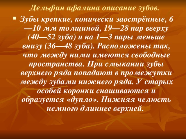 Дельфин афалина описание зубов. Зубы крепкие, конически заострённые, 6—10 мм толщиной, 19—28 пар вверху (40—52 зуба) и на 1—3 пары меньше внизу (36—48 зуба). Расположены так, что между ними имеются свободные пространства. При смыкании зубы верхнего ряда попадают в промежутки между зубами нижнего ряда. У старых особей коронки снашиваются и образуется «дупло». Нижняя челюсть немного длиннее верхней.  
