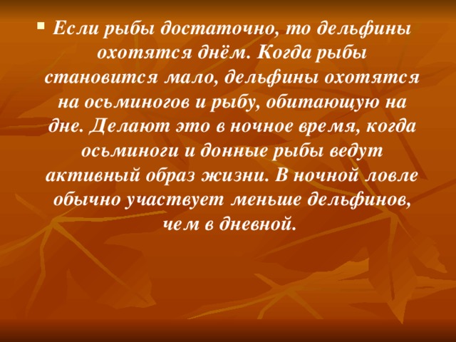 Если рыбы достаточно, то дельфины охотятся днём. Когда рыбы становится мало, дельфины охотятся на осьминогов и рыбу, обитающую на дне. Делают это в ночное время, когда осьминоги и донные рыбы ведут активный образ жизни. В ночной ловле обычно участвует меньше дельфинов, чем в дневной.   