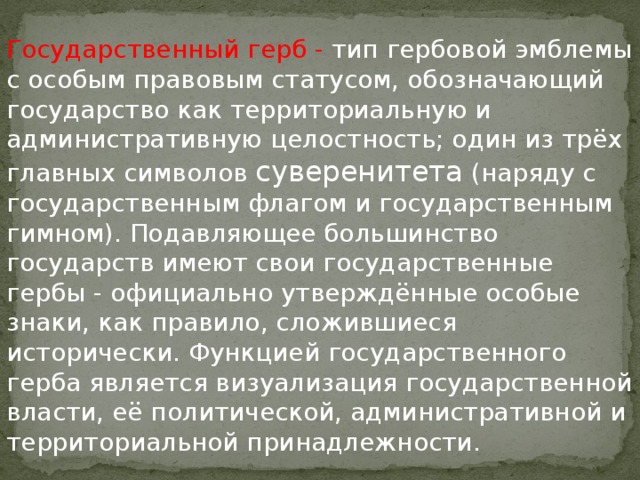 Государственный герб - тип гербовой эмблемы с особым правовым статусом, обозначающий государство как территориальную и административную целостность; один из трёх главных символов суверенитета (наряду с государственным флагом и государственным гимном). Подавляющее большинство государств имеют свои государственные гербы - официально утверждённые особые знаки, как правило, сложившиеся исторически. Функцией государственного герба является визуализация государственной власти, её политической, административной и территориальной принадлежности. 