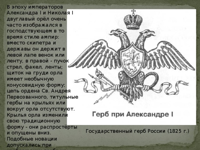 В эпоху императоров Александра I и Николая I двуглавый орёл очень часто изображался в господствующем в то время стиле ампир: вместо скипетра и державы он держит в левой лапе венок или ленту, в правой - пучок стрел, факел, ленты; щиток на груди орла имеет необычную конусовидную форму; цепь ордена Св. Андрея Первозванного, титульные гербы на крыльях или вокруг орла отсутствуют. Крылья орла изменили свою традиционную форму - они распростёрты и опущены вниз. Подобные новации допускались при изображении герба на монетах, гербовой бумаге, пуговицах мундиров, кокардах. Государственной печати изменения не коснулись. Государственный герб России (1825 г.) 