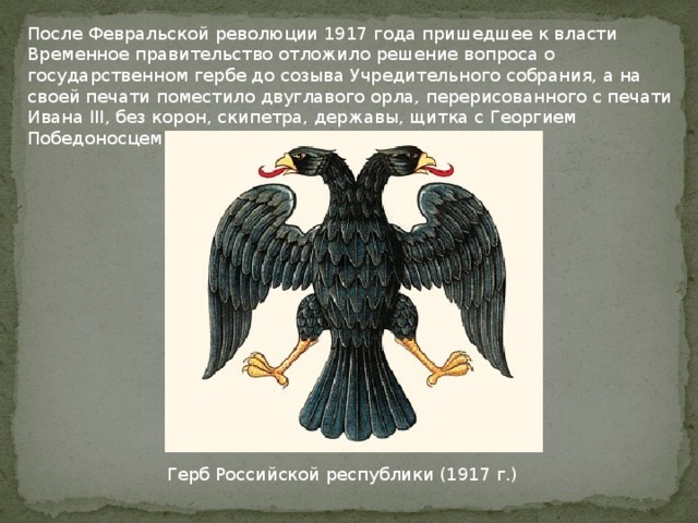 После Февральской революции 1917 года пришедшее к власти Временное правительство отложило решение вопроса о государственном гербе до созыва Учредительного собрания, а на своей печати поместило двуглавого орла, перерисованного с печати Ивана III, без корон, скипетра, державы, щитка с Георгием Победоносцем на груди орла и пр. Герб Российской республики (1917 г.) 