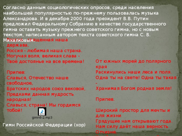 Согласно данным социологических опросов, среди населения наибольшей популярностью по-прежнему пользовалась музыка Александрова. И в декабре 2000 года президент В.В. Путин предложил Федеральному Собранию в качестве государственного гимна оставить музыку прежнего советского гимна, но с новым текстом, написанным автором текста советского гимна С. В. Михалковым. Россия - священная наша держава, Россия - любимая наша страна. Могучая воля, великая слава - Твоё достоянье на все времена! Припев: Славься, Отечество наше свободное, Братских народов союз вековой, Предками данная мудрость народная! Славься, страна! Мы гордимся тобой! От южных морей до полярного края Раскинулись наши леса и поля. Одна ты на свете! Одна ты такая - Хранимая Богом родная земля! Припев. Широкий простор для мечты и для жизни Грядущие нам открывают года. Нам силу даёт наша верность Отчизне. Так было, так есть и так будет всегда! Припев. Гимн Российской Федерации (хор) 