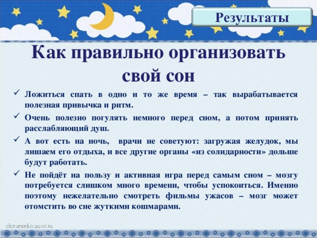 Как правильно организовать свой сон Ложиться спать в одно и то же время – так вырабатывается полезная привычка и ритм. Очень полезно погулять немного перед сном, а потом принять расслабляющий душ. А вот есть на ночь, врачи не советуют: загружая желудок, мы лишаем его отдыха, и все другие органы «из солидарности» дольше будут работать. Не пойдёт на пользу и активная игра перед самым сном – мозгу потребуется слишком много времени, чтобы успокоиться. Именно поэтому нежелательно смотреть фильмы ужасов – мозг может отомстить во сне жуткими кошмарами. 