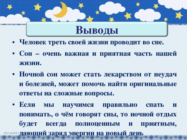 Выводы Человек треть своей жизни проводит во сне. Сон – очень важная и приятная часть нашей жизни. Ночной сон может стать лекарством от неудач и болезней, может помочь найти оригинальные ответы на сложные вопросы. Если мы научимся правильно спать и понимать, о чём говорят сны, то ночной отдых будет всегда полноценным и приятным, дающий заряд энергии на новый день 