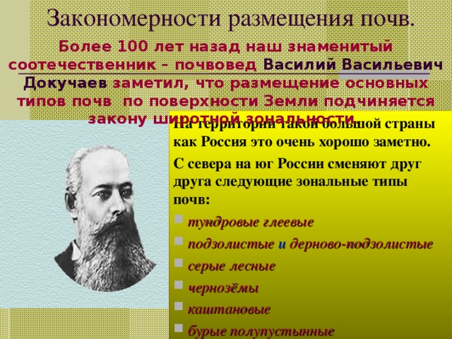 Закономерности размещения почв. Более 100 лет назад наш знаменитый соотечественник – почвовед Василий Васильевич Докучаев заметил, что размещение основных типов почв по поверхности Земли подчиняется закону широтной зональности . На территории такой большой страны как Россия это очень хорошо заметно. С севера на юг России сменяют друг друга следующие зональные типы почв:  тундровые глеевые  подзолистые и дерново-подзолистые  серые лесные  чернозёмы  каштановые  бурые полупустынные 