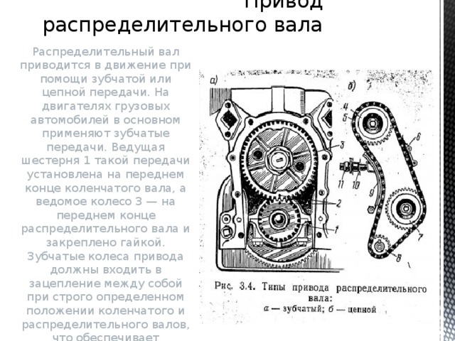 Привод распределительного вала Распределительный вал приводится в движение при помощи зубчатой или цепной передачи. На двигателях грузовых автомобилей в основном применяют зубчатые передачи. Ведущая шестерня 1 такой передачи установлена на переднем конце коленчатого вала, а ведомое колесо 3 — на переднем конце распределительного вала и закреплено гайкой.  Зубчатые колеса привода должны входить в зацепление между собой при строго определенном положении коленчатого и распределительного валов, что обеспечивает правильность заданных фаз газораспределения и порядка работы двигателя. 