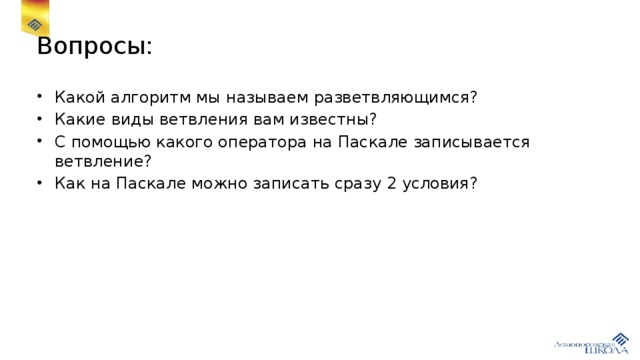 Вопросы: Какой алгоритм мы называем разветвляющимся? Какие виды ветвления вам известны? С помощью какого оператора на Паскале записывается ветвление? Как на Паскале можно записать сразу 2 условия? 