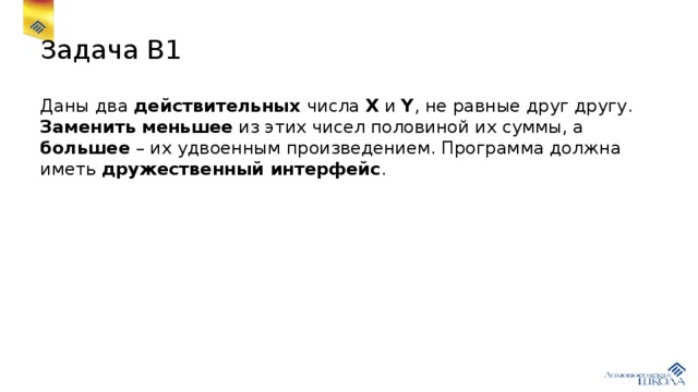 Задача В1 Даны два действительных числа X и Y , не равные друг другу. Заменить меньшее из этих чисел половиной их суммы, а большее – их удвоенным произведением. Программа должна иметь дружественный интерфейс . 