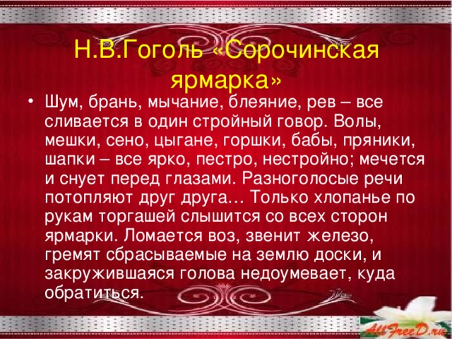 Н.В.Гоголь «Сорочинская ярмарка» Шум, брань, мычание, блеяние, рев – все сливается в один стройный говор. Волы, мешки, сено, цыгане, горшки, бабы, пряники, шапки – все ярко, пестро, нестройно; мечется и снует перед глазами. Разноголосые речи потопляют друг друга… Только хлопанье по рукам торгашей слышится со всех сторон ярмарки. Ломается воз, звенит железо, гремят сбрасываемые на землю доски, и закружившаяся голова недоумевает, куда обратиться. 