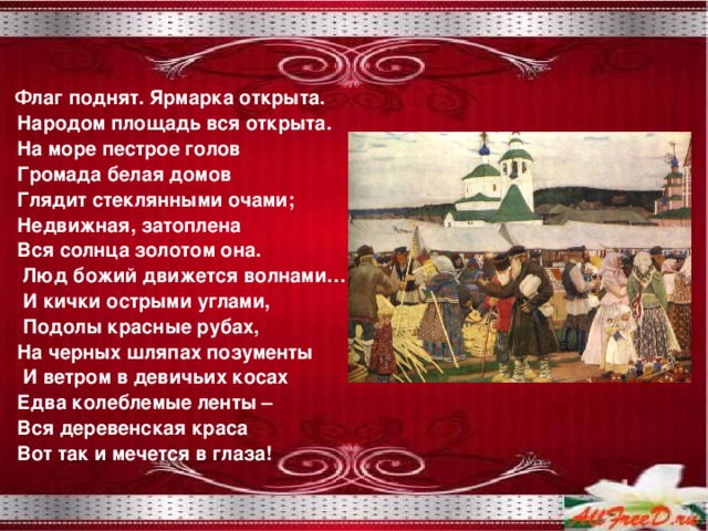  Флаг поднят. Ярмарка открыта.  Народом площадь вся открыта.  На море пестрое голов  Громада белая домов  Глядит стеклянными очами;  Недвижная, затоплена  Вся солнца золотом она.  Люд божий движется волнами…  И кички острыми углами,  Подолы красные рубах,  На черных шляпах позументы  И ветром в девичьих косах  Едва колеблемые ленты –  Вся деревенская краса  Вот так и мечется в глаза! 