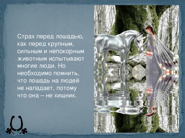 Страх перед лошадью, как перед крупным, сильным и непокорным животным испытывают многие люди. Но необходимо помнить, что лошадь на людей не нападает, потому что она – не хищник.  