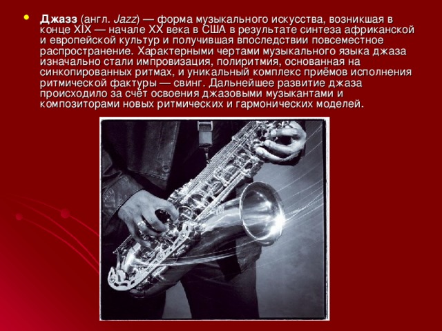 Джазз (англ.  Jazz ) — форма музыкального искусства, возникшая в конце XIX — начале XX века в США в результате синтеза африканской и европейской культур и получившая впоследствии повсеместное распространение. Характерными чертами музыкального языка джаза изначально стали импровизация, полиритмия, основанная на синкопированных ритмах, и уникальный комплекс приёмов исполнения ритмической фактуры — свинг. Дальнейшее развитие джаза происходило за счёт освоения джазовыми музыкантами и композиторами новых ритмических и гармонических моделей. 