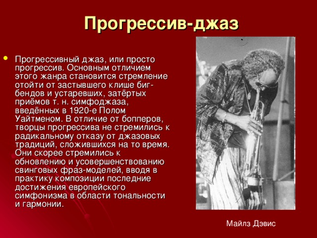 Прогрессив-джаз Прогрессивный джаз, или просто прогрессив. Основным отличием этого жанра становится стремление отойти от застывшего клише биг-бендов и устаревших, затёртых приёмов т. н. симфоджаза, введённых в 1920-е Полом Уайтменом. В отличие от бопперов, творцы прогрессива не стремились к радикальному отказу от джазовых традиций, сложившихся на то время. Они скорее стремились к обновлению и усовершенствованию свинговых фраз-моделей, вводя в практику композиции последние достижения европейского симфонизма в области тональности и гармонии. Майлз Дэвис 