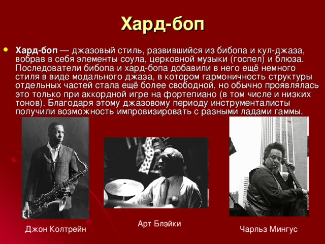 Хард-боп Хард-боп  — джазовый стиль, развившийся из бибопа и кул-джаза, вобрав в себя элементы соула, церковной музыки (госпел) и блюза. Последователи бибопа и хард-бопа добавили в него ещё немного стиля в виде модального джаза, в котором гармоничность структуры отдельных частей стала ещё более свободной, но обычно проявлялась это только при аккордной игре на фортепиано (в том числе и низких тонов). Благодаря этому джазовому периоду инструменталисты получили возможность импровизировать с разными ладами гаммы. Арт Блэйки Джон Колтрейн Чарльз Мингус 