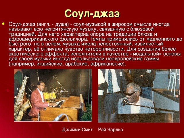 Соул-джаз Соул-джаз (англ. - душа) - соул-музыкой в широком смысле иногда называют всю негритянскую музыку, связанную с блюзовой традицией. Для него характерна опора на традиции блюза и афроамериканского фольклора. Темпы применялись от медленного до быстрого, но в целом, музыка имела непостоянный, извилистый характер, её отличало чувство неторопливости. Для создания более экзотического эффекта, исполнители в качестве «модальной» основы для своей музыки иногда использовали неевропейские гаммы (например, индийские, арабские, африканские). Джимми Смит Рэй Чарльз 