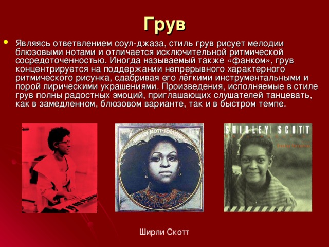 Грув Являясь ответвлением соул-джаза, стиль грув рисует мелодии блюзовыми нотами и отличается исключительной ритмической сосредоточенностью. Иногда называемый также «фанком», грув концентрируется на поддержании непрерывного характерного ритмического рисунка, сдабривая его лёгкими инструментальными и порой лирическими украшениями. Произведения, исполняемые в стиле грув полны радостных эмоций, приглашающих слушателей танцевать, как в замедленном, блюзовом варианте, так и в быстром темпе. Ширли Скотт 