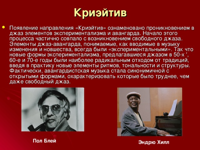 Криэйтив Появление направления «Криэйтив» ознаменовано проникновением в джаз элементов экспериментализма и авангарда. Начало этого процесса частично совпало с возникновением свободного джаза. Элементы джаз-авангарда, понимаемые, как вводимые в музыку изменения и новшества, всегда были «экспериментальными». Так что новые формы экспериментализма, предлагавшиеся джазом в 50-х ', 60-е и 70-е годы были наиболее радикальным отходом от традиций, введя в практику новые элементы ритмов, тональности и структуры. Фактически, авангардистская музыка стала синонимичной с открытыми формами, охарактеризовать которые было труднее, чем даже свободный джаз. Пол  Блей  Эндрю  Хилл  