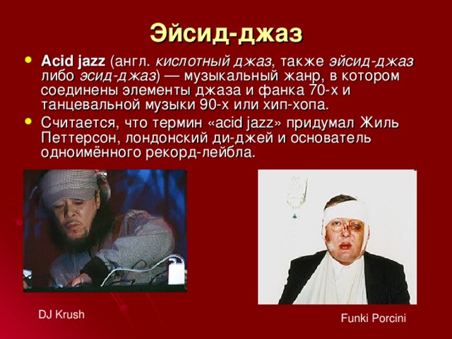 Эйсид-джаз Acid jazz (англ.  кислотный джаз , также эйсид-джаз либо эсид-джаз ) — музыкальный жанр, в котором соединены элементы джаза и фанка 70-х и танцевальной музыки 90-х или хип-хопа. Считается, что термин «acid jazz» придумал Жиль Петтерсон, лондонский ди-джей и основатель одноимённого рекорд-лейбла. DJ Krush Funki Porcini 