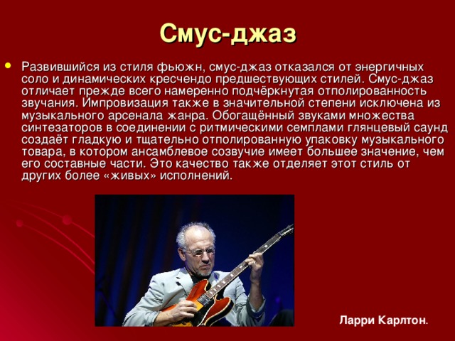 Смуc-джаз Развившийся из стиля фьюжн, смус-джаз отказался от энергичных соло и динамических кресчендо предшествующих стилей. Смус-джаз отличает прежде всего намеренно подчёркнутая отполированность звучания. Импровизация также в значительной степени исключена из музыкального арсенала жанра. Обогащённый звуками множества синтезаторов в соединении с ритмическими семплами глянцевый саунд создаёт гладкую и тщательно отполированную упаковку музыкального товара, в котором ансамблевое созвучие имеет большее значение, чем его составные части. Это качество также отделяет этот стиль от других более «живых» исполнений. Ларри  Карлтон . 