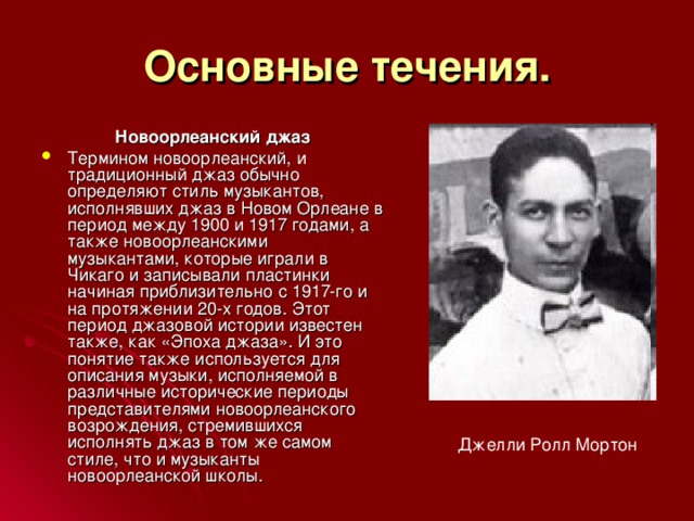 Основные течения. Новоорлеанский джаз Термином новоорлеанский, и традиционный джаз обычно определяют стиль музыкантов, исполнявших джаз в Новом Орлеане в период между 1900 и 1917 годами, а также новоорлеанскими музыкантами, которые играли в Чикаго и записывали пластинки начиная приблизительно с 1917-го и на протяжении 20-х годов. Этот период джазовой истории известен также, как «Эпоха джаза». И это понятие также используется для описания музыки, исполняемой в различные исторические периоды представителями новоорлеанского возрождения, стремившихся исполнять джаз в том же самом стиле, что и музыканты новоорлеанской школы. Джелли Ролл Мортон 