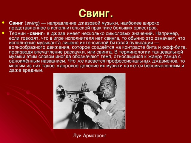 Свинг.  Свинг ( swing ) — направление джазовой музыки, наиболее широко представленное в исполнительской практике больших оркестров. Термин « свинг » в джазе имеет несколько смысловых значений. Например, если говорят, что в игре исполнителя нет свинга, то обычно это означает, что исполнение музыканта лишено интенсивной битовой пульсации — волнообразного движения, которое создаётся на контрасте бита и офф-бита, производя впечатление раскачки, или свинга. В терминологии танцевальной музыки этим словом иногда обозначают темп, относящийся к жанру танца с одноимённым названием. Что же касается профессиональных джазменов, то многим из них такое жанровое деление их музыки кажется бессмысленным и даже вредным. Луи Армстронг 