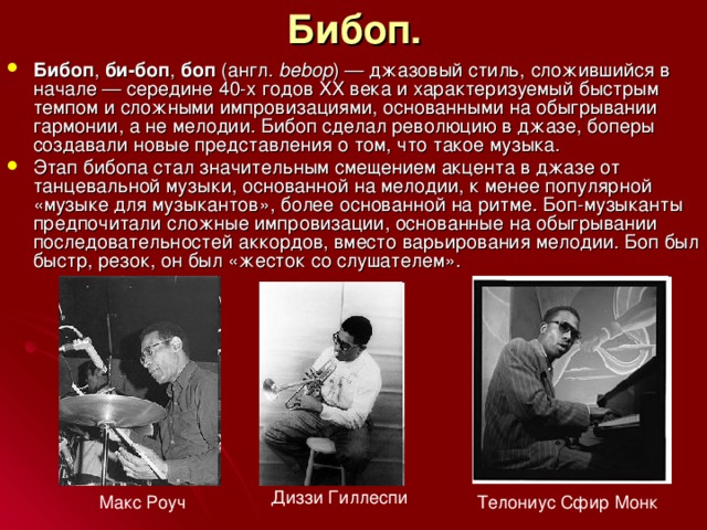Бибоп. Бибоп , би-боп , боп (англ.  bebop ) — джазовый стиль, сложившийся в начале — середине 40-х годов XX века и характеризуемый быстрым темпом и сложными импровизациями, основанными на обыгрывании гармонии, а не мелодии. Бибоп сделал революцию в джазе, боперы создавали новые представления о том, что такое музыка. Этап бибопа стал значительным смещением акцента в джазе от танцевальной музыки, основанной на мелодии, к менее популярной «музыке для музыкантов», более основанной на ритме. Боп-музыканты предпочитали сложные импровизации, основанные на обыгрывании последовательностей аккордов, вместо варьирования мелодии. Боп был быстр, резок, он был «жесток со слушателем». Диззи Гиллеспи Макс Роуч Телониус Сфир Монк 