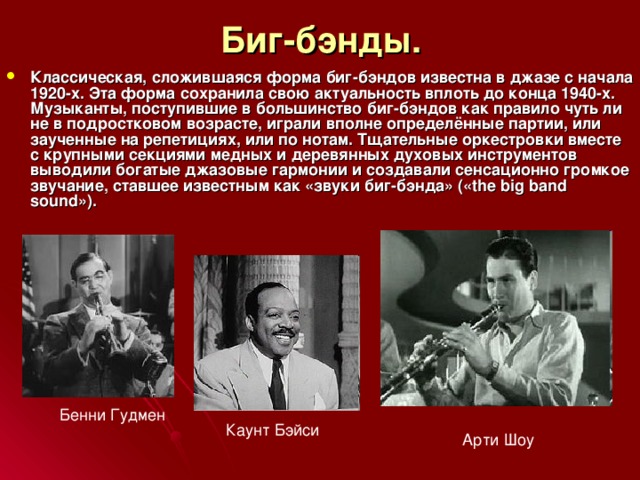 Биг-бэнды. Классическая, сложившаяся форма биг-бэндов известна в джазе с начала 1920-х. Эта форма сохранила свою актуальность вплоть до конца 1940-х. Музыканты, поступившие в большинство биг-бэндов как правило чуть ли не в подростковом возрасте, играли вполне определённые партии, или заученные на репетициях, или по нотам. Тщательные оркестровки вместе с крупными секциями медных и деревянных духовых инструментов выводили богатые джазовые гармонии и создавали сенсационно громкое звучание, ставшее известным как «звуки биг-бэнда» («the big band sound»). Бенни Гудмен Каунт Бэйси Арти Шоу 