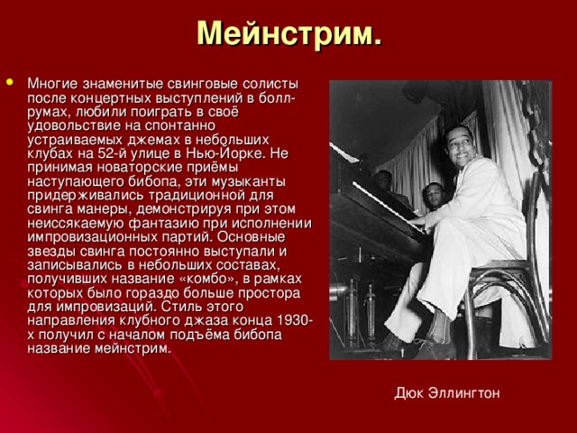 Мейнстрим. Многие знаменитые свинговые солисты после концертных выступлений в болл-румах, любили поиграть в своё удовольствие на спонтанно устраиваемых джемах в небольших клубах на 52-й улице в Нью-Йорке. Не принимая новаторские приёмы наступающего бибопа, эти музыканты придерживались традиционной для свинга манеры, демонстрируя при этом неиссякаемую фантазию при исполнении импровизационных партий. Основные звезды свинга постоянно выступали и записывались в небольших составах, получивших название «комбо», в рамках которых было гораздо больше простора для импровизаций. Стиль этого направления клубного джаза конца 1930-х получил с началом подъёма бибопа название мейнстрим. Дюк Эллингтон 