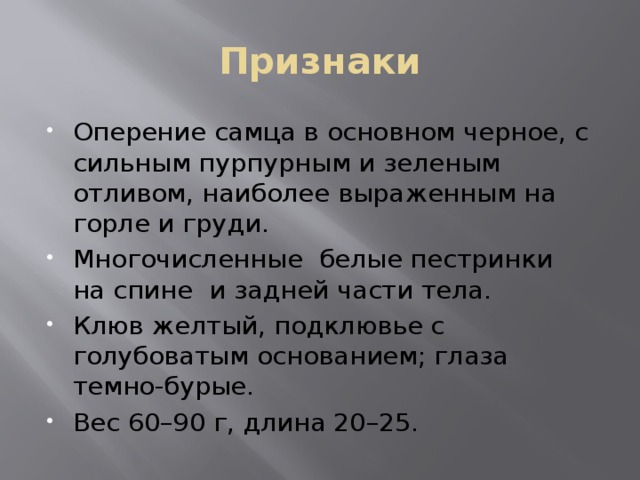Признаки Оперение самца в основном черное, с сильным пурпурным и зеленым отливом, наиболее выраженным на горле и груди. Многочисленные белые пестринки на спине и задней части тела. Клюв желтый, подклювье с голубоватым основанием; глаза темно-бурые. Вес 60–90 г, длина 20–25. 
