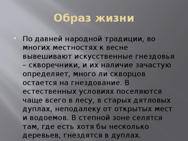 Образ жизни По давней народной традиции, во многих местностях к весне вывешивают искусственные гнездовья – скворечники, и их наличие зачастую определяет, много ли скворцов остается на гнездование. В естественных условиях поселяются чаще всего в лесу, в старых дятловых дуплах, неподалеку от открытых мест и водоемов. В степной зоне селятся там, где есть хотя бы несколько деревьев, гнездятся в дуплах. 