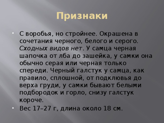 Признаки С воробья, но стройнее. Окрашена в сочетания черного, белого и серого. Сходных видов нет . У самца черная шапочка от лба до зашейка, у самки она обычно серая или черная только спереди. Черный галстук у самца, как правило, сплошной, от подклювья до верха груди, у самки бывают белыми подбородок и горло, снизу галстук короче. Вес 17–27 г, длина около 18 см. 