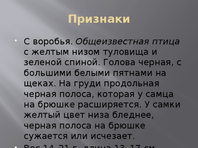 Признаки С воробья. Общеизвестная птица с желтым низом туловища и зеленой спиной. Голова черная, с большими белыми пятнами на щеках. На груди продольная черная полоса, которая у самца на брюшке расширяется. У самки желтый цвет низа бледнее, черная полоса на брюшке сужается или исчезает. Вес 14–21 г, длина 13–17 см. 